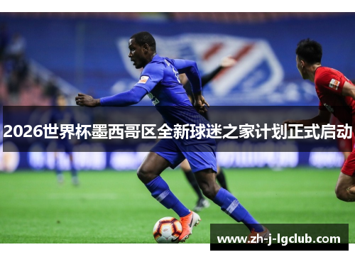 2026世界杯墨西哥区全新球迷之家计划正式启动