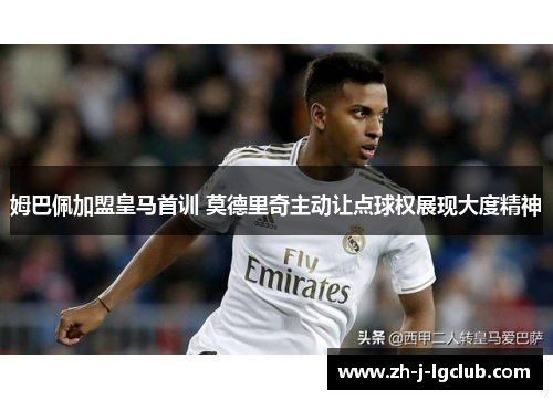 姆巴佩加盟皇马首训 莫德里奇主动让点球权展现大度精神