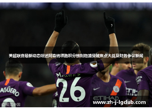 英超联赛最新动态综述阿森纳领跑积分榜利物浦曼城焦点大战及财务争议新闻