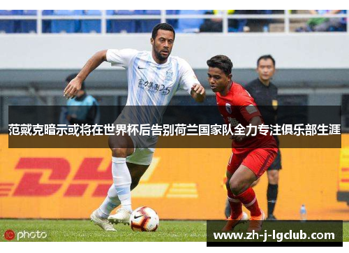 范戴克暗示或将在世界杯后告别荷兰国家队全力专注俱乐部生涯