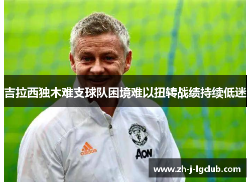 吉拉西独木难支球队困境难以扭转战绩持续低迷 吉拉西独木难支球队困境难以扭转战绩持续低迷