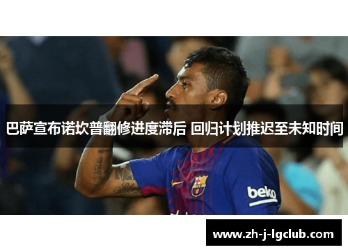 巴萨宣布诺坎普翻修进度滞后 回归计划推迟至未知时间