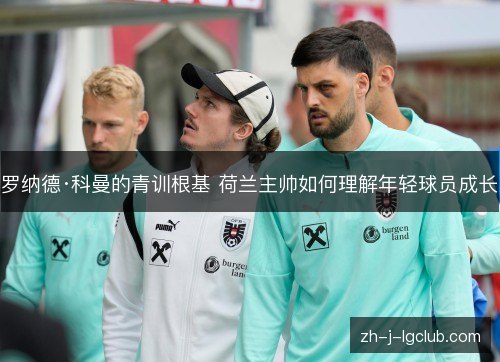 罗纳德·科曼的青训根基 荷兰主帅如何理解年轻球员成长 罗纳德·科曼的青训根基 荷兰主帅如何理解年轻球员成长